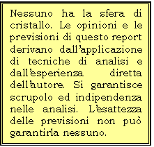 Casella di testo: Nessuno ha la sfera di cristallo. Le opinioni e le previsioni di questo report derivano dallapplicazione di tecniche di analisi e dallesperienza diretta dellautore. Si garantisce  scrupolo ed indipendenza nelle analisi. Lesattezza delle previsioni non pu garantirla nessuno. 