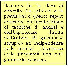 Casella di testo: Nessuno ha la sfera di cristallo. Le opinioni e le previsioni d questo report derivano dallapplicazione di tecniche di analisi e dallesperienza diretta dellautore. Si garantisce  scrupolo ed indipendenza nelle analisi. Lesattezza delle previsioni non pu garantirla nessuno. 