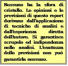 Casella di testo: Nessuno ha la sfera di cristallo. Le opinioni e le previsioni di questo report derivano dallapplicazione di tecniche di analisi e dallesperienza diretta dellautore. Si garantisce  scrupolo ed indipendenza nelle analisi. Lesattezza delle previsioni non pu garantirla nessuno. 